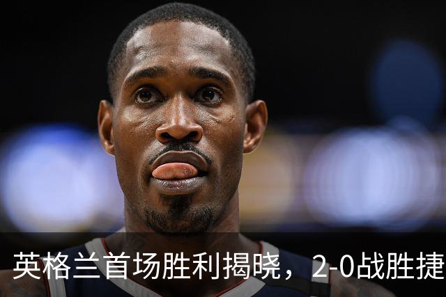 英格兰首场胜利揭晓，2-0战胜捷克，关键球员表现亮眼